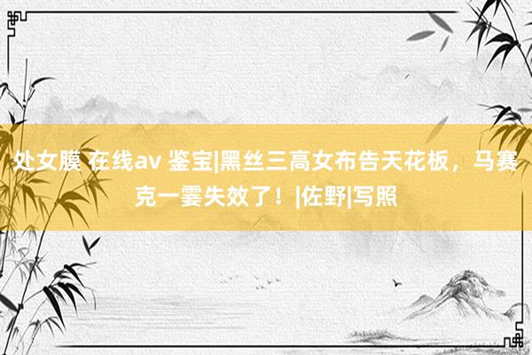 处女膜 在线av 鉴宝|黑丝三高女布告天花板，马赛克一霎失效