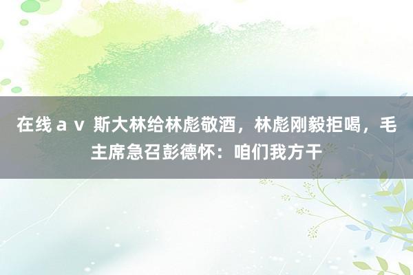 在线ａｖ 斯大林给林彪敬酒，林彪刚毅拒喝，毛主席急召彭德怀：