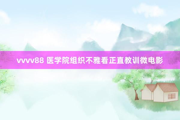 vvvv88 医学院组织不雅看正直教训微电影