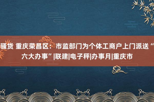 骚货 重庆荣昌区：市监部门为个体工商户上门派送“六大办事”|