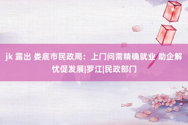 jk 露出 娄底市民政局：上门问需精确就业 助企解忧促发展|