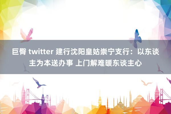 巨臀 twitter 建行沈阳皇姑崇宁支行：以东谈主为本送办