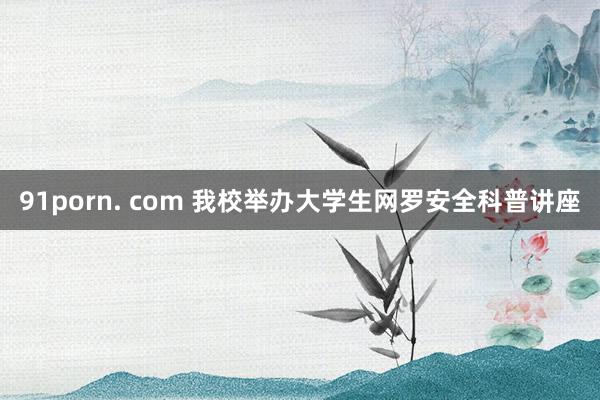 91porn. com 我校举办大学生网罗安全科普讲座