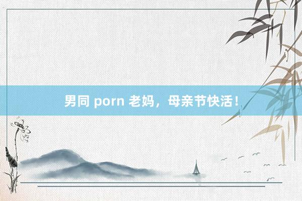 男同 porn 老妈，母亲节快活！