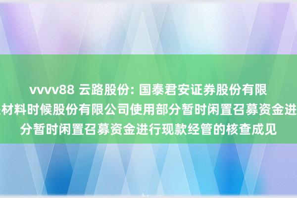 vvvv88 云路股份: 国泰君安证券股份有限公司对于青岛云路先进材料时候股份有限公司使用部分暂时闲置召募资金进行现款经管的核查成见