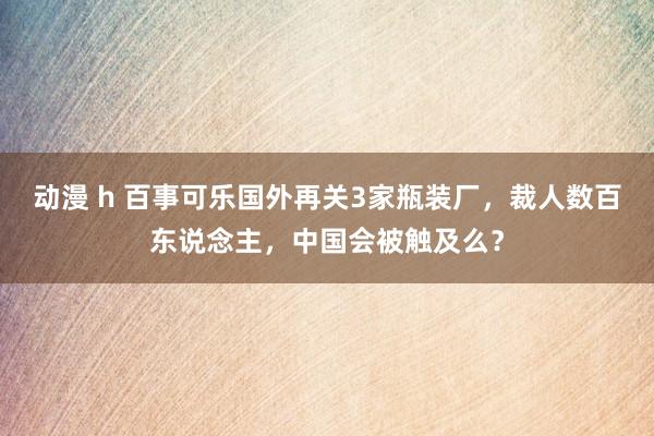 动漫 h 百事可乐国外再关3家瓶装厂，裁人数百东说念主，中国会被触及么？