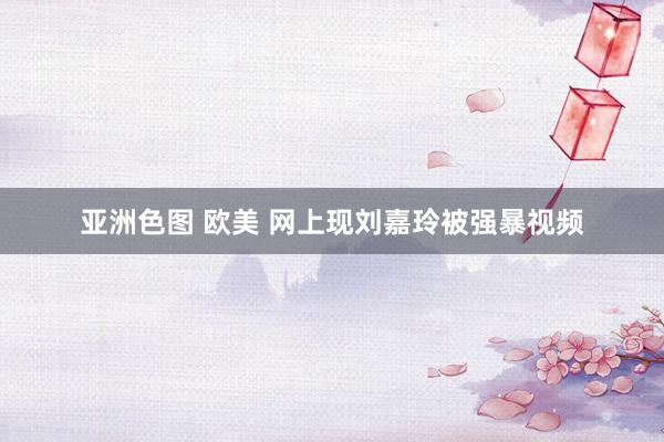 亚洲色图 欧美 网上现刘嘉玲被强暴视频