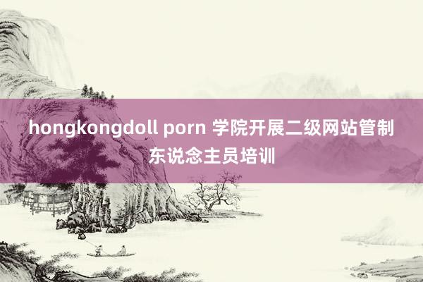 hongkongdoll porn 学院开展二级网站管制东说念主员培训