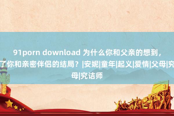 91porn download 为什么你和父亲的想到，决定了你和亲密伴侣的结局？|安妮|童年|起义|爱情|父母|究诘师