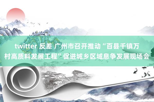 twitter 反差 广州市召开推动“百县千镇万村高质料发展工程”促进城乡区域息争发展现场会