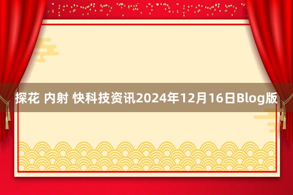 探花 内射 快科技资讯2024年12月16日Blog版