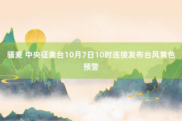 骚麦 中央征象台10月7日10时连接发布台风黄色预警