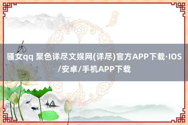 骚女qq 聚色详尽文娱网(详尽)官方APP下载·IOS/安卓