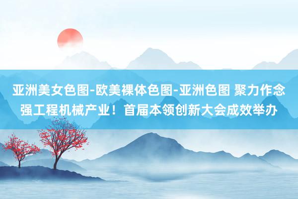 亚洲美女色图-欧美裸体色图-亚洲色图 聚力作念强工程机械产业