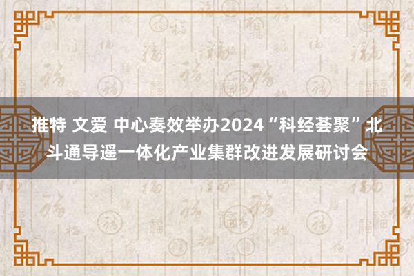 推特 文爱 中心奏效举办2024“科经荟聚”北斗通导遥一体化