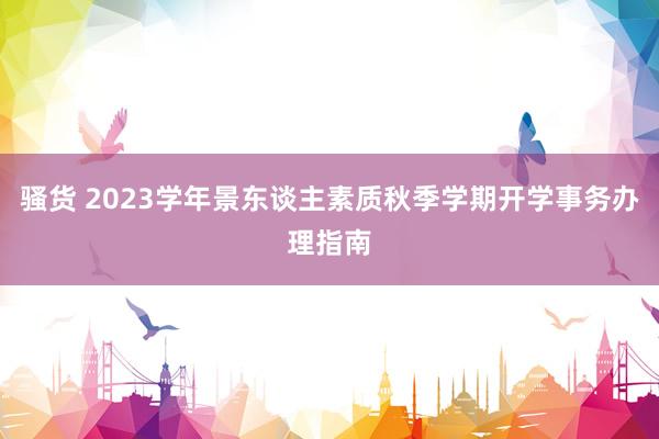 骚货 2023学年景东谈主素质秋季学期开学事务办理指南