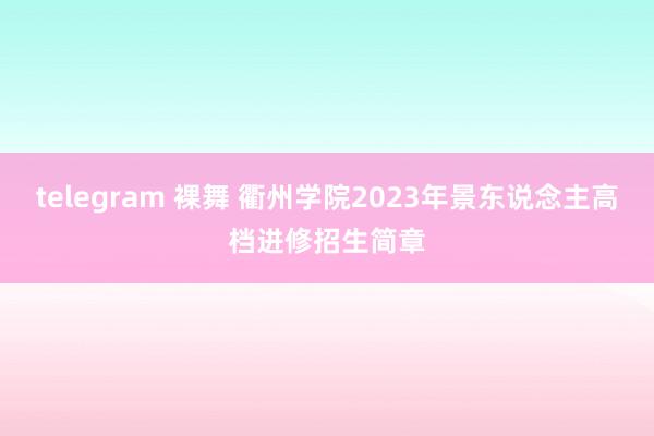 telegram 裸舞 衢州学院2023年景东说念主高档进修