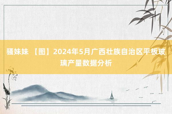 骚妹妹 【图】2024年5月广西壮族自治区平板玻璃产量数据分