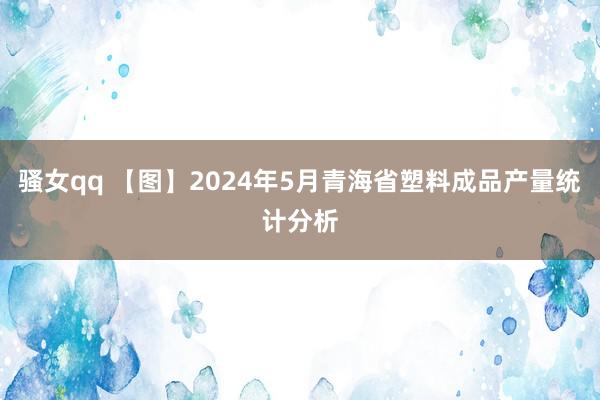 骚女qq 【图】2024年5月青海省塑料成品产量统计分析