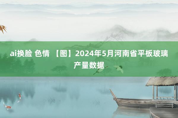 ai换脸 色情 【图】2024年5月河南省平板玻璃产量数据