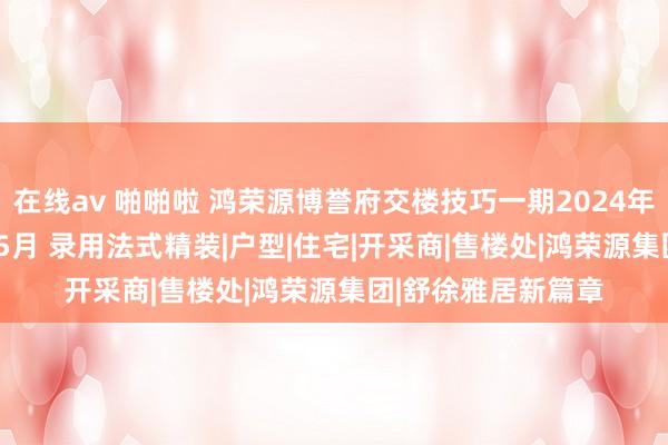 在线av 啪啪啦 鸿荣源博誉府交楼技巧一期2024年12月二