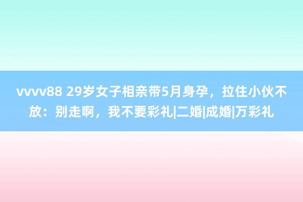 vvvv88 29岁女子相亲带5月身孕，拉住小伙不放：别走啊