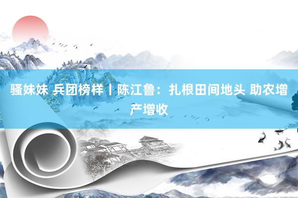 骚妹妹 兵团榜样丨陈江鲁：扎根田间地头 助农增产增收