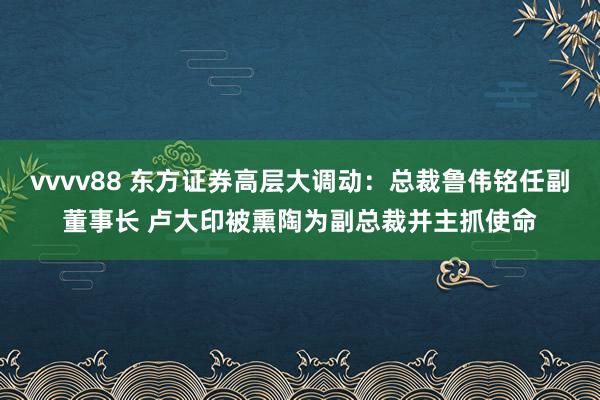 vvvv88 东方证券高层大调动：总裁鲁伟铭任副董事长 卢大