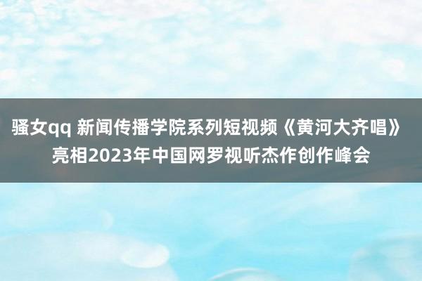 骚女qq 新闻传播学院系列短视频《黄河大齐唱》 亮相2023