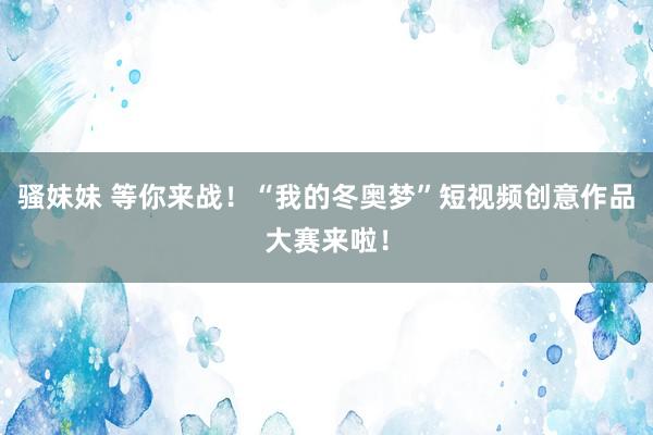 骚妹妹 等你来战！“我的冬奥梦”短视频创意作品大赛来啦！