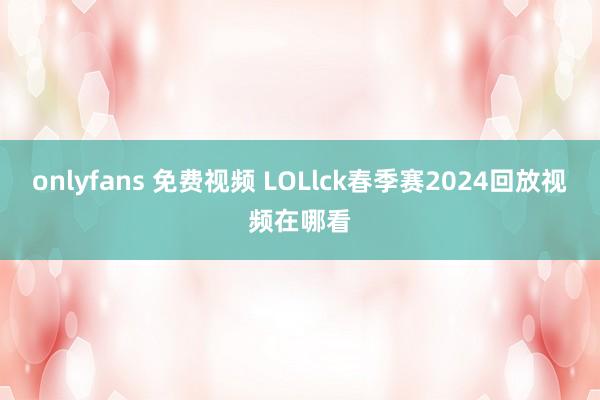 onlyfans 免费视频 LOLlck春季赛2024回放视频在哪看