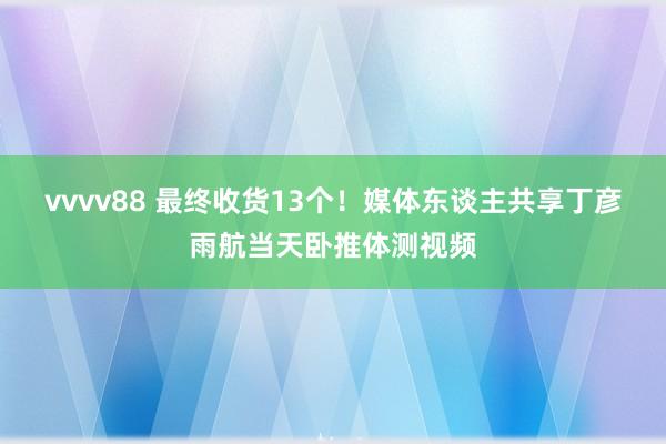 vvvv88 最终收货13个！媒体东谈主共享丁彦雨航当天卧推