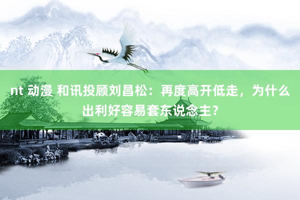 nt 动漫 和讯投顾刘昌松：再度高开低走，为什么出利好容易套