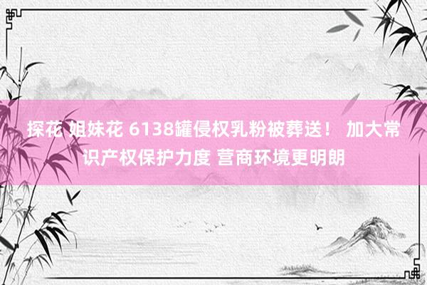 探花 姐妹花 6138罐侵权乳粉被葬送！ 加大常识产权保护力